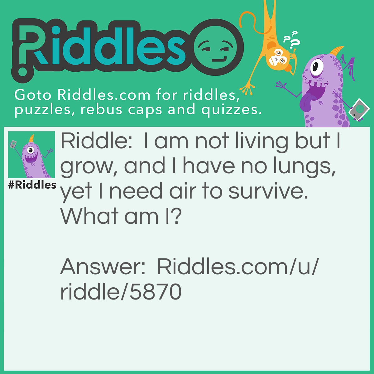 Riddle: I am not living but I grow, and I have no lungs, yet I need air to survive. What am I? Answer: Fire.