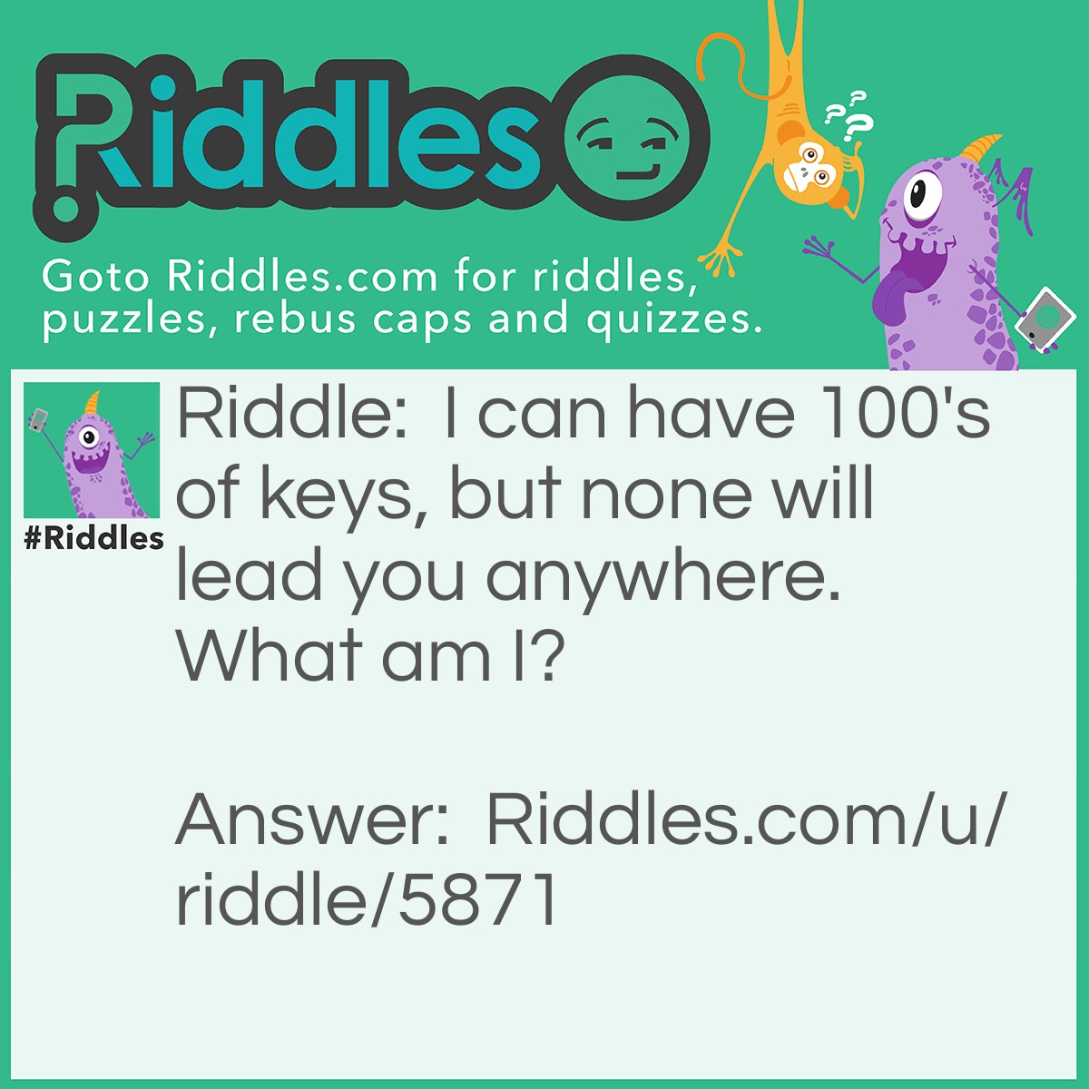 Riddle: I can have 100's of keys, but none will lead you anywhere. What am I? Answer: A Piano.