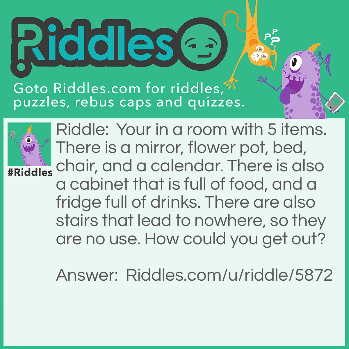 Riddle: Your in a room with 5 items. There is a mirror, flower pot, bed, chair, and a calendar. There is also a cabinet that is full of food, and a fridge full of drinks. There are also stairs that lead to nowhere, so they are no use. How could you get out? Answer: You just walk out the door!