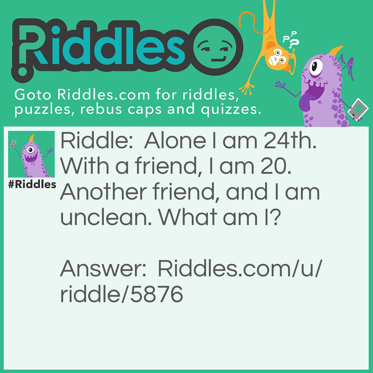 Riddle: Alone I am 24th. With a friend, I am 20. Another friend, and I am unclean. What am I? Answer: The letter X. It is the 24th letter of the alphabet, XX in Roman numerals is 20, and XXX is a label for movies that are inappropriate (unclean).