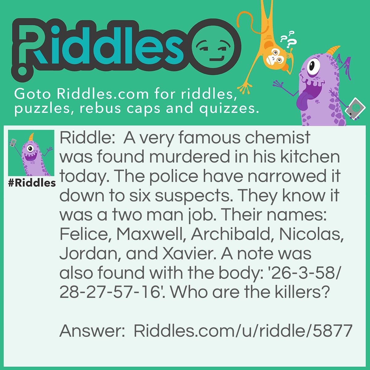 Riddle: A very famous chemist was found murdered in his kitchen today. The police have narrowed it down to six suspects. They know it was a two man job. Their names: Felice, Maxwell, Archibald, Nicolas, Jordan, and Xavier. A note was also found with the body: '26-3-58/28-27-57-16'. Who are the killers? Answer: Felice and Nicholas are the murderers. The numbers correspond to atomic numbers on the periodic table of elements: 'Fe-Li-Ce/Ni-Co-La-S'.