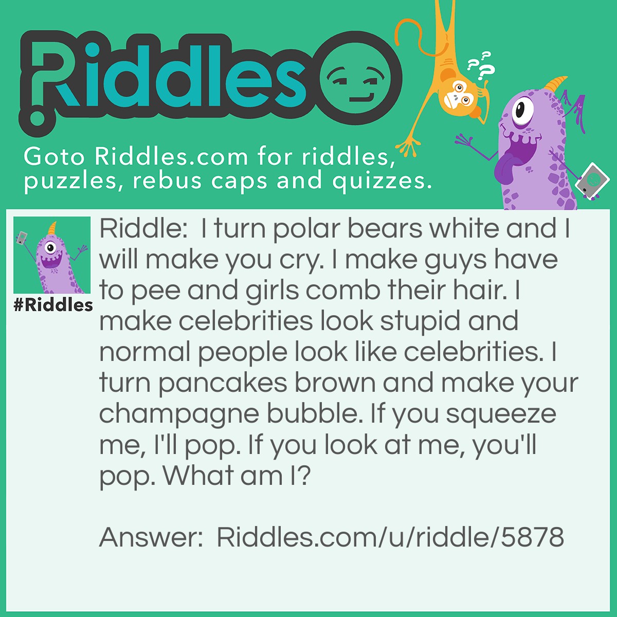 Riddle: I turn polar bears white and I will make you cry. I make guys have to pee and girls comb their hair. I make celebrities look stupid and normal people look like celebrities. I turn pancakes brown and make your champagne bubble. If you squeeze me, I'll pop. If you look at me, you'll pop. What am I? Answer: Pressure.
