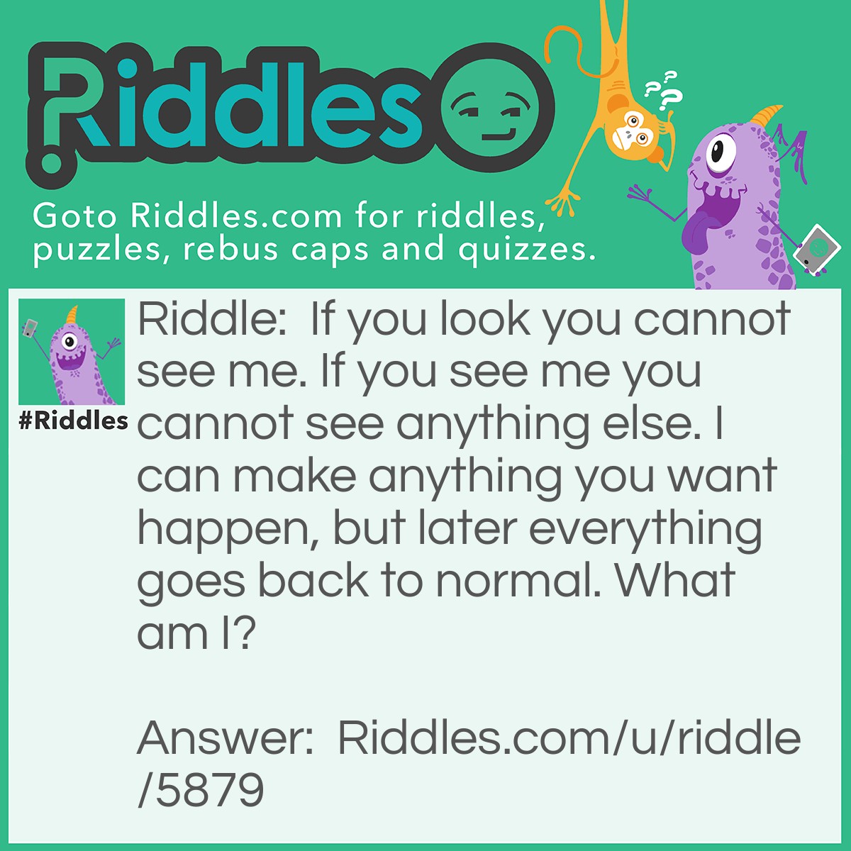 Riddle: If you look you cannot see me. If you see me you cannot see anything else. I can make anything you want happen, but later everything goes back to normal. What am I? Answer: Your imagination.