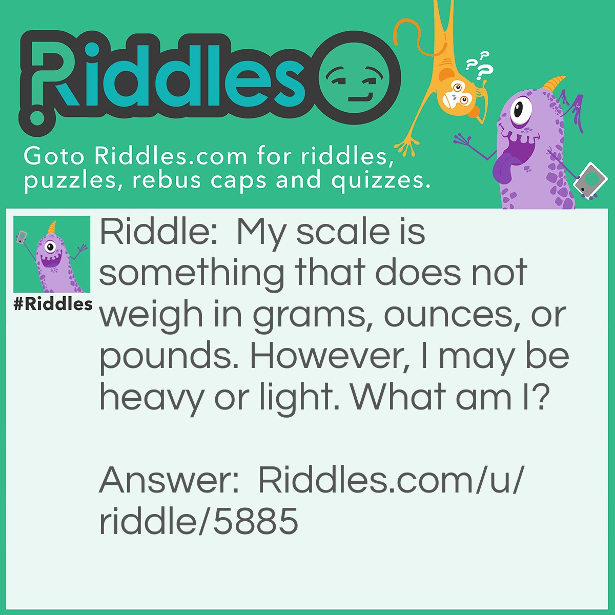 Riddle: My scale is something that does not weigh in grams, ounces, or pounds. However, I may be heavy or light. What am I? Answer: Music scales.