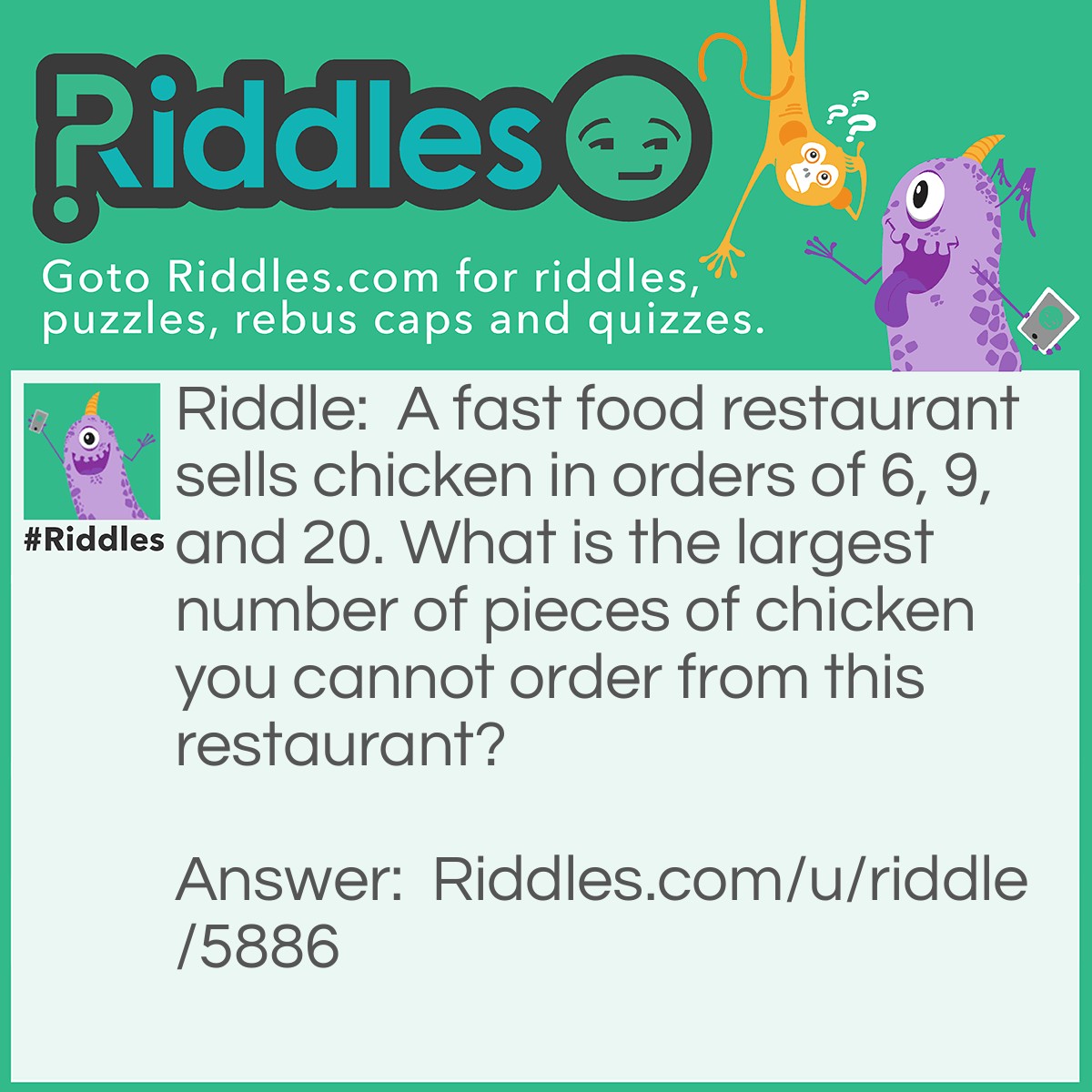 Riddle: A fast food restaurant sells chicken in orders of 6, 9, and 20. What is the largest number of pieces of chicken you cannot order from this restaurant? Answer: 43. After 6 all numbers divisible by 3 can be ordered (because they can all be expressed as a sum of 6's and 9's). After 26, all numbers divisible by three when subtracted by 20 can be obtained. After 46, all numbers divisible by three when subtracted by 40 can be obtained. After 46, all numbers fit into one of these 3 categories, so all numbers can be obtained. 43 is the last number that doesn't fall into one of these categories (44 = 20 + 6 * 4, 45 = 6 * 6 + 9).