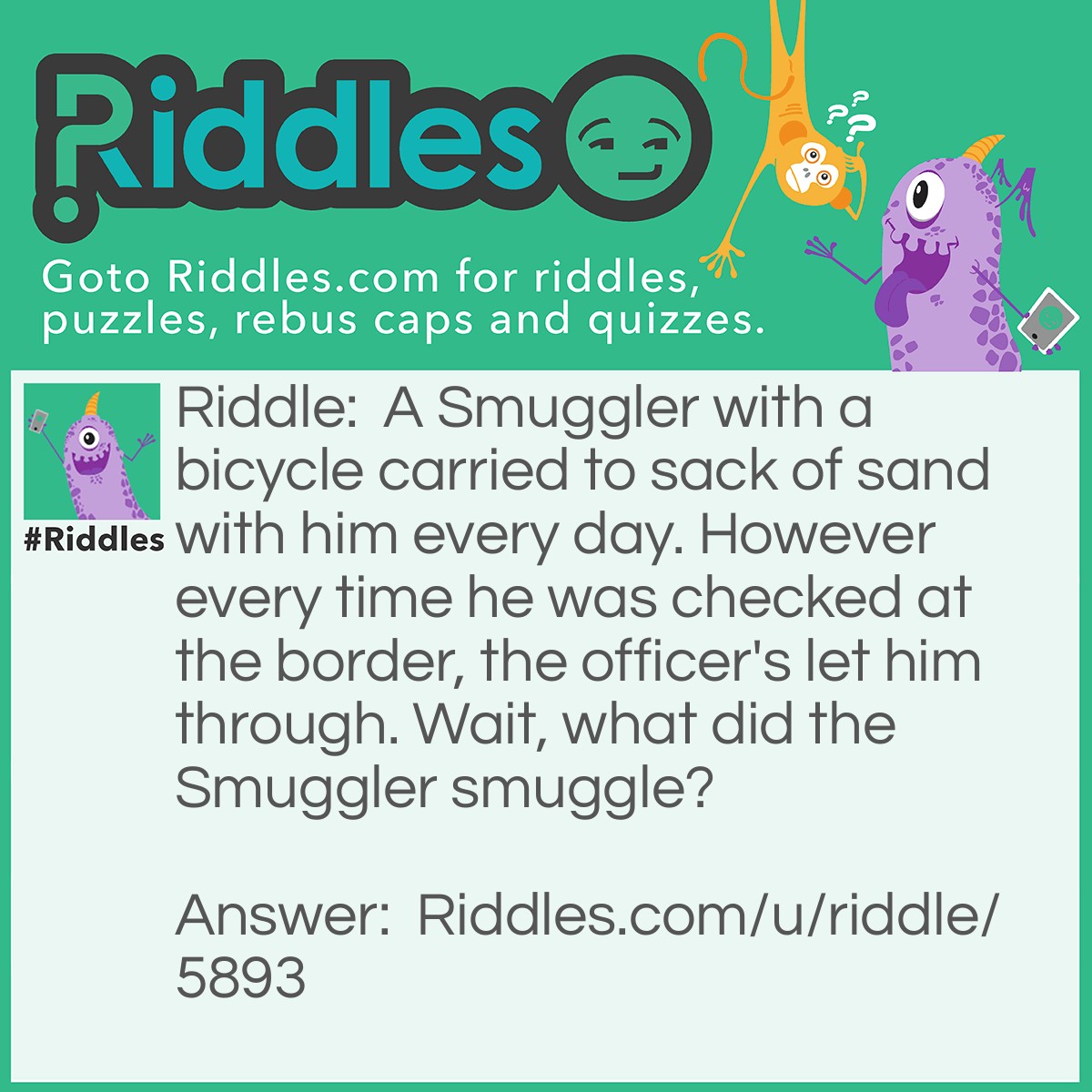 Riddle: A Smuggler with a bicycle carried to sack of sand with him every day. However every time he was checked at the border, the officer's let him through. Wait, what did the Smuggler smuggle? Answer: The Smuggler used two sack of sand as a distraction. So that the officer wouldn't notice that he was smuggle the bicycles.