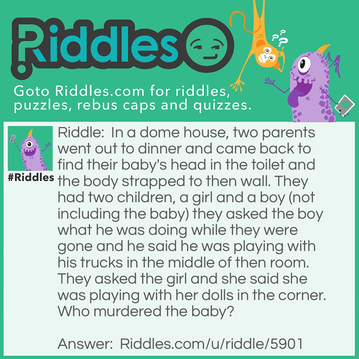 Riddle: In a dome house, two parents went out to dinner and came back to find their baby's head in the toilet and the body strapped to then wall. They had two children, a girl and a boy (not including the baby) they asked the boy what he was doing while they were gone and he said he was playing with his trucks in the middle of then room. They asked the girl and she said she was playing with her dolls in the corner. Who murdered the baby? Answer: The girl, there is no corner in a dome house!