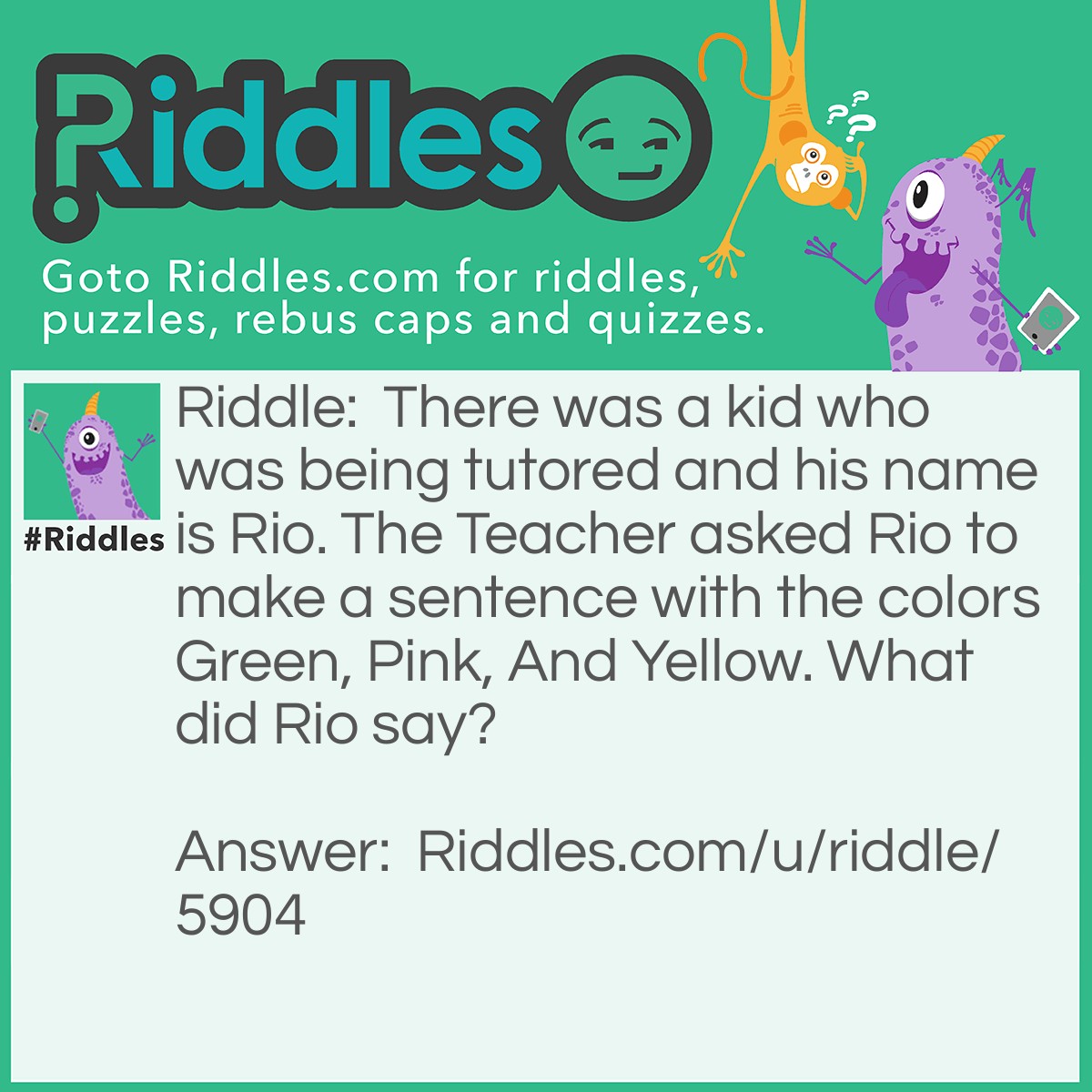 Riddle: There was a kid who was being tutored and his name is Rio. The Teacher asked Rio to make a sentence with the colors Green, Pink, And Yellow. What did Rio say? Answer: He Said: Green Green I Pink Up The Phone and say Yellow Yellow.