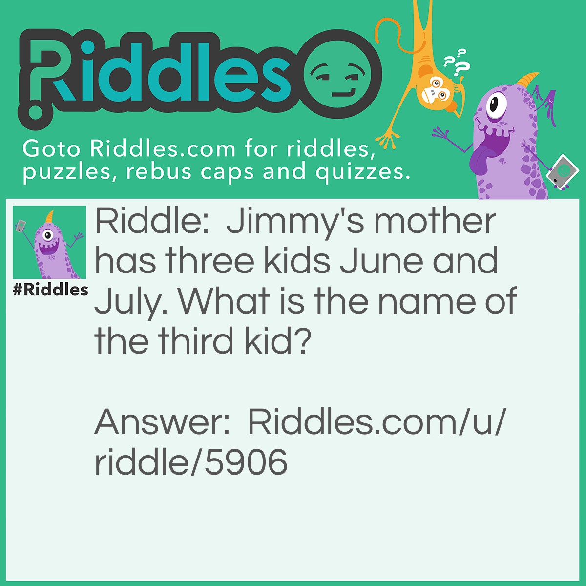 Riddle: Jimmy's mother has three kids June and July. What is the name of the third kid? Answer: Jimmy.