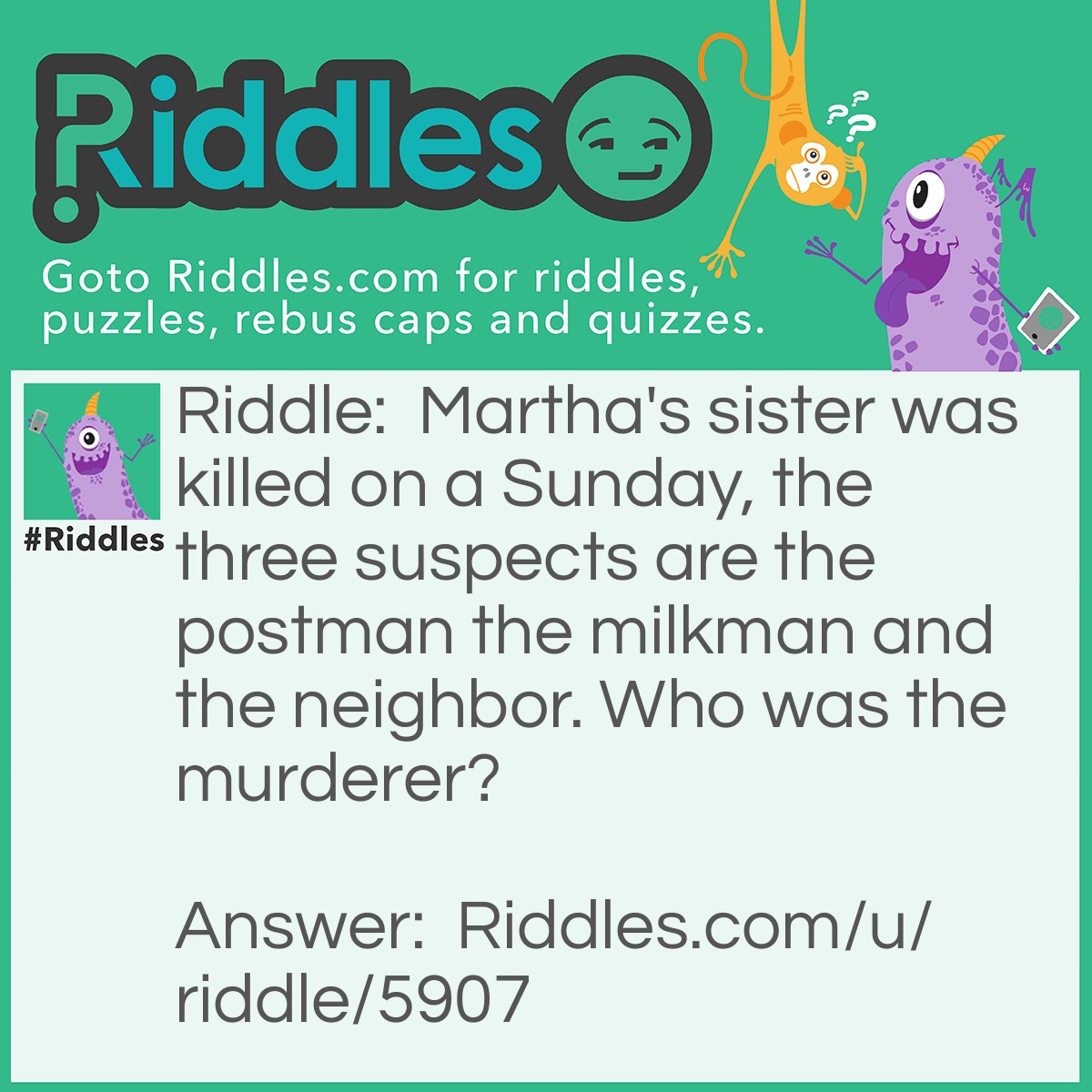 Riddle: Martha's sister was killed on a Sunday, the three suspects are the postman the milkman and the neighbor. Who was the murderer? Answer: The postman because it was a Sunday.