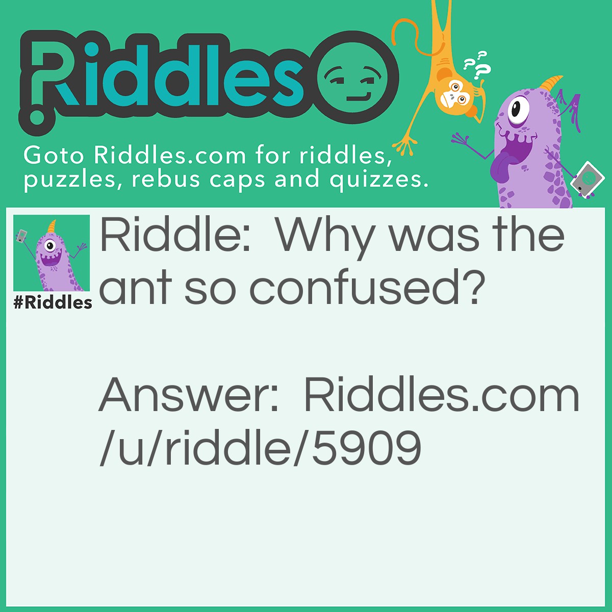 Riddle: Why was the ant so confused? Answer: Because it didn't know which ants were his aunts.