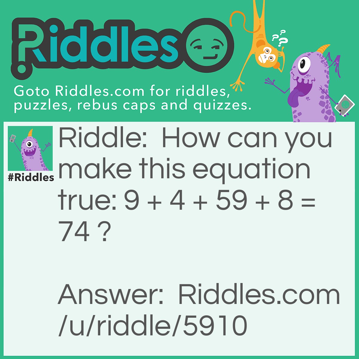 Riddle: How can you make this equation true: 9 + 4 + 59 + 8 = 74 ? Answer: Turn the 9's upside down to get 6 i.e 6 + 4 + 56 + 8 = 74.