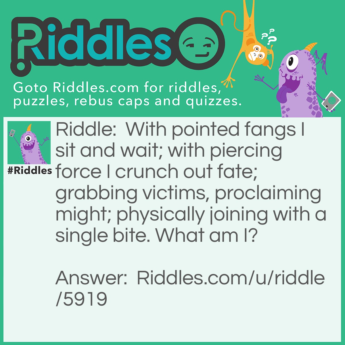 Riddle: With pointed fangs I sit and wait; with piercing force I crunch out fate; grabbing victims, proclaiming might; physically joining with a single bite. What am I? Answer: A stapler.