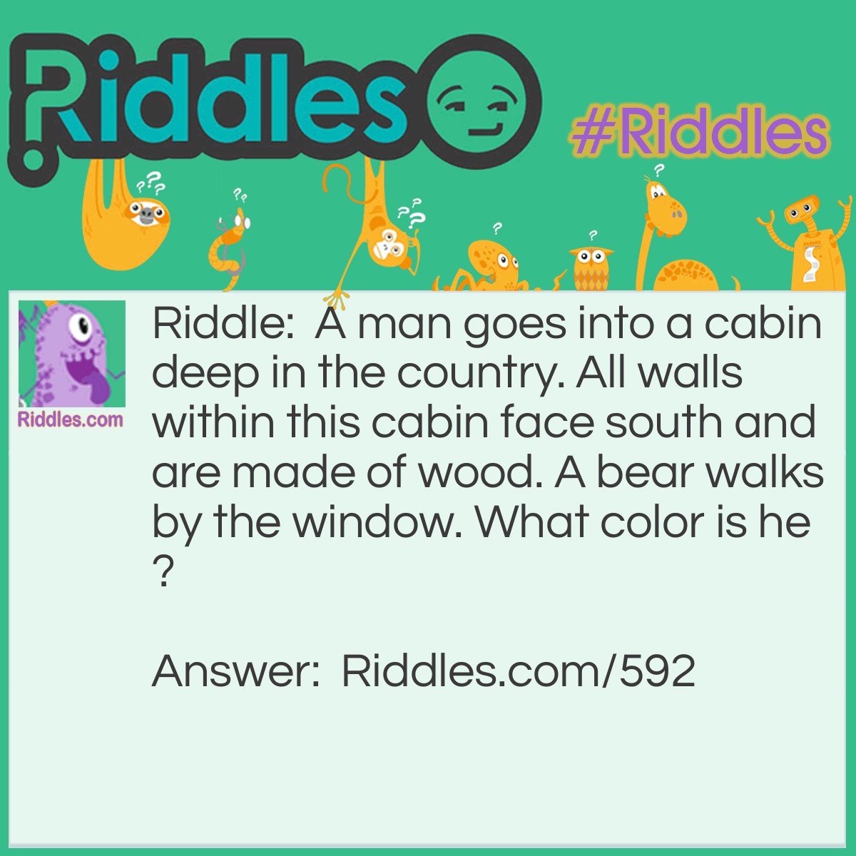 Riddle: A man goes into a cabin deep in the country. All walls within this cabin face south and are made of wood. A bear walks by the window. What color is he? Answer: Since all walls within this cabin face south, the only location on the face of the earth this is possible is the North Pole. So thus the bear is a polar bear and the color would have to be white!