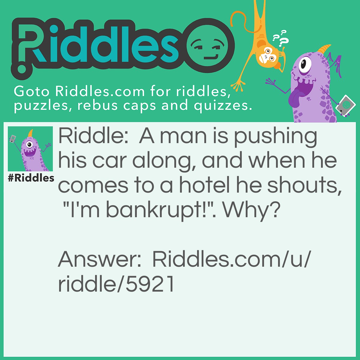 Riddle: A man is pushing his car along, and when he comes to a hotel he shouts, "I'm bankrupt!". Why? Answer: He was playing Monopoly.