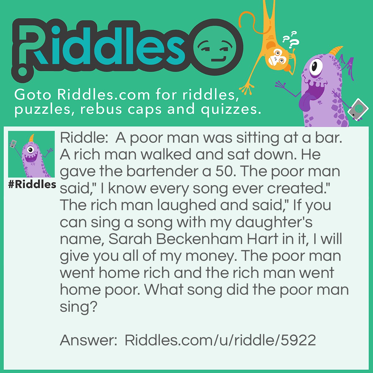 Riddle: A poor man was sitting at a bar. A rich man walked and sat down. He gave the bartender a 50. The poor man said," I know every song ever created." The rich man laughed and said," If you can sing a song with my daughter's name, Sarah Beckenham Hart in it, I will give you all of my money. The poor man went home rich and the rich man went home poor. What song did the poor man sing? Answer: Happy Birthday.