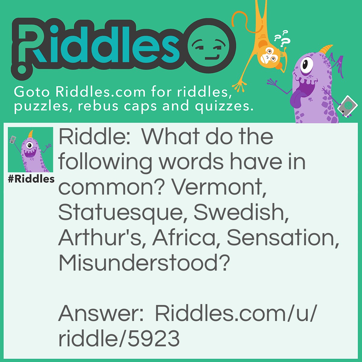 Riddle: What do the following words have in common? Vermont, Statuesque, Swedish, Arthur's, Africa, Sensation, Misunderstood? Answer: They each contain an abbreviation of a day of the week. verMONt, staTUESque, sWEDish, arTHUR’S, aFRIca, senSATion, miSUNderstood.