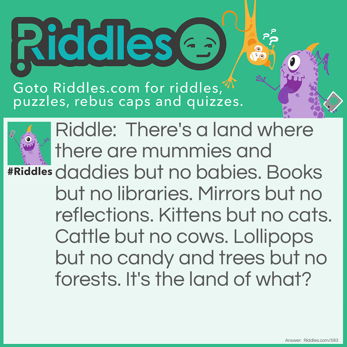 Riddle: There's a land where there are mummies and daddies but no babies. Books but no libraries. Mirrors but no reflections. Kittens but no cats. Cattle but no cows. Lollipops but no candy and trees but no forests. It's the land of what? Answer: The land of double letters.