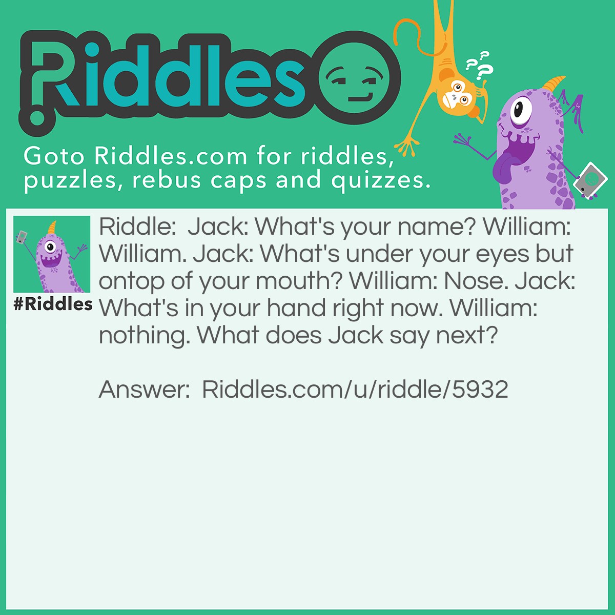 Riddle: Jack: What's your name? William: William. Jack: What's under your eyes but ontop of your mouth? William: Nose. Jack: What's in your hand right now. William: nothing. What does Jack say next? Answer: William nose nothing.