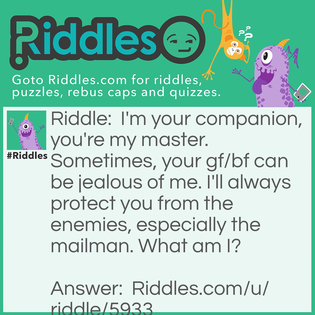 Riddle: I'm your companion, you're my master. Sometimes, your gf/bf can be jealous of me. I'll always protect you from the enemies, especially the mailman. What am I? Answer: A dog.