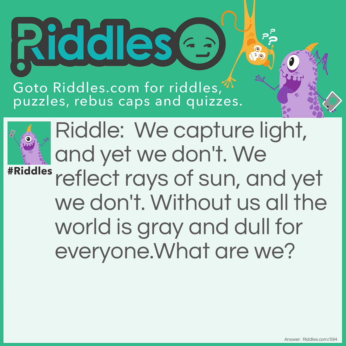 Riddle: We capture light, and yet we don't. We reflect rays of sun, and yet we don't. Without us all the world is gray and dull for everyone.
What are we? Answer: Colors.