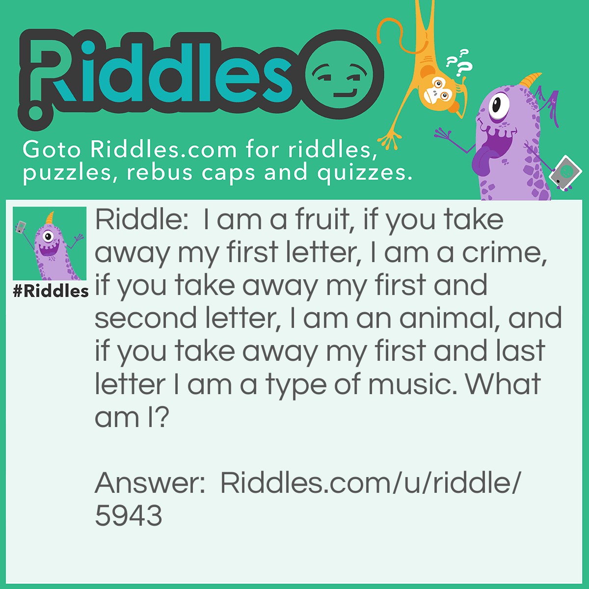 Riddle: I am a fruit, if you take away my first letter, I am a crime, if you take away my first and second letter, I am an animal, and if you take away my first and last letter I am a type of music. What am I? Answer: Grape.