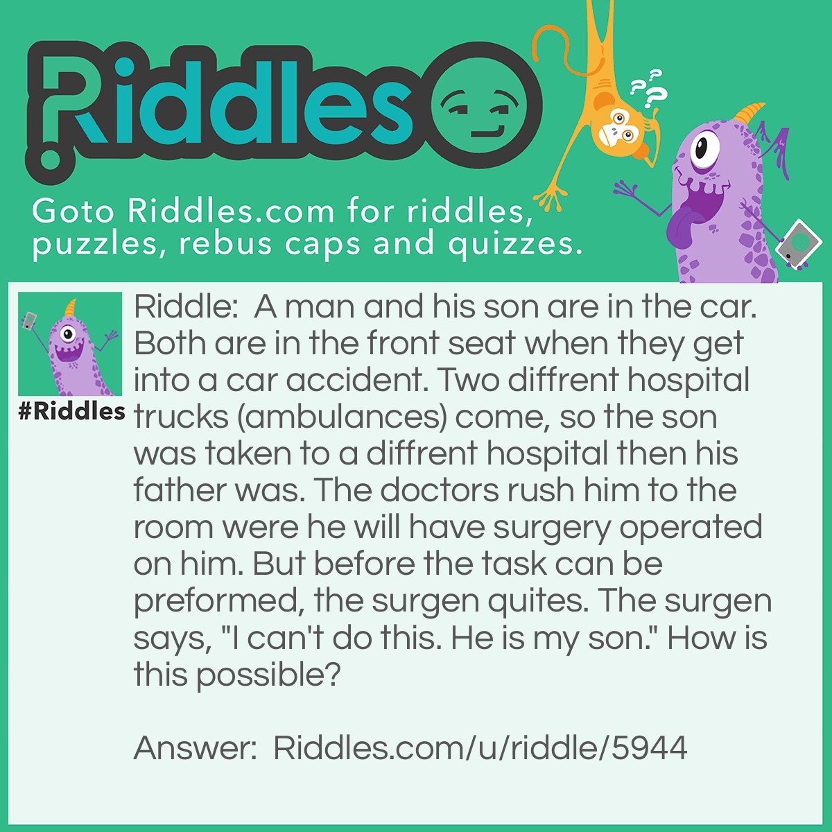 Riddle: A man and his son are in the car. Both are in the front seat when they get into a car accident. Two different hospital trucks (ambulances) come, so the son was taken to a different hospital than his father was. The doctors rushed him to the room where he will have surgery operated on him. But before the task can be performed, the surgeon quotes. The surgeon says, "I can't do this. He is my son." How is this possible? Answer: The surgen was his mother.