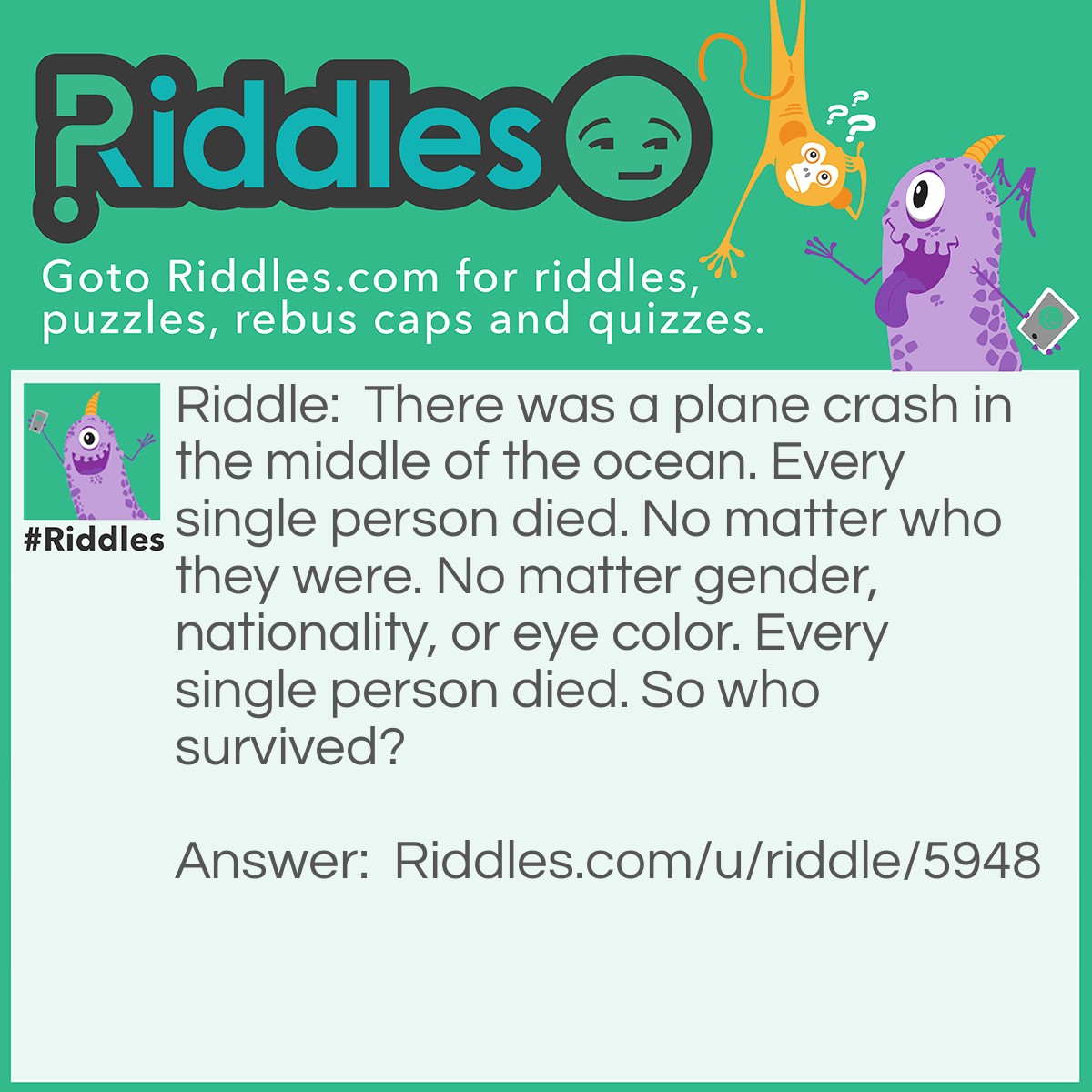 Riddle: There was a plane crash in the middle of the ocean. Every single person died. No matter who they were. No matter gender, nationality, or eye color. Every single person died. So who survived? Answer: Married couples.