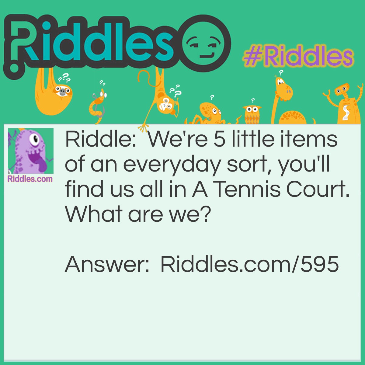 Riddle: We're 5 little items of an everyday sort, you'll find us all in A Tennis Court.
What are we? Answer: The 5 Vowels: A E I O U.