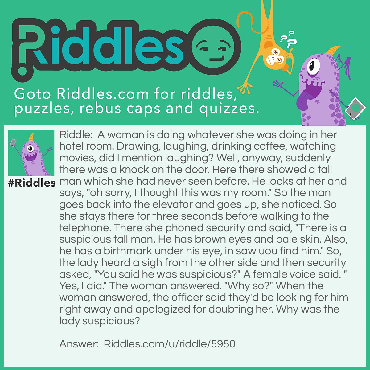 Riddle: A woman is doing whatever she was doing in her hotel room. Drawing, laughing, drinking coffee, watching movies, did I mention laughing? Well, anyway, suddenly there was a knock on the door. Here there showed a tall man which she had never seen before. He looks at her and says, "oh sorry, I thought this was my room." So the man goes back into the elevator and goes up, she noticed. So she stays there for three seconds before walking to the telephone. There she phoned security and said, "There is a suspicious tall man. He has brown eyes and pale skin. Also, he has a birthmark under his eye, in saw uou find him." So, the lady heard a sigh from the other side and then security asked, "You said he was suspicious?" A female voice said. "Yes, I did." The woman answered. "Why so?" When the woman answered, the officer said they'd be looking for him right away and apologized for doubting her. Why was the lady suspicious? Answer: If it really was the mans hotel room, he wouldn't have knocked, yet he did. He knocked on the ladies door.