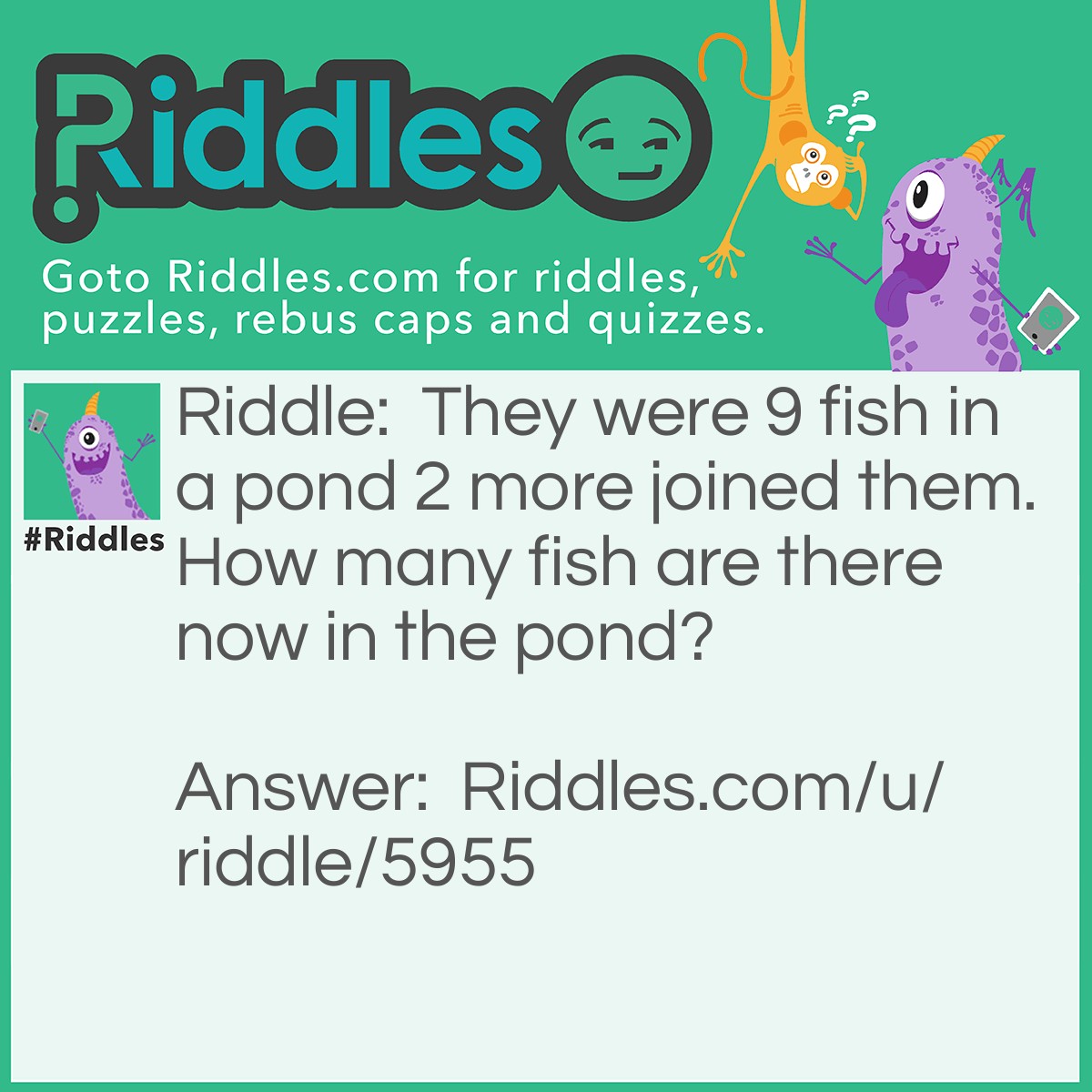Riddle: They were 9 fish in a pond 2 more joined them. How many fish are there now in the pond? Answer: 9 + 2 = 11 So Ans is 11