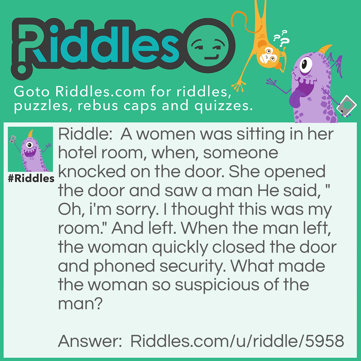 Riddle: A women was sitting in her hotel room, when, someone knocked on the door. She opened the door and saw a man He said, "Oh, i'm sorry. I thought this was my room." And left. When the man left, the woman quickly closed the door and phoned security. What made the woman so suspicious of the man? Answer: You don't knock on your own hotel door!