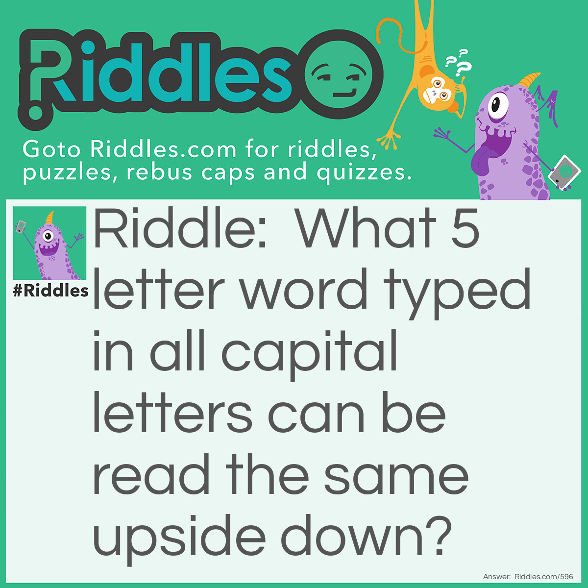 Riddle: What 5 letter word typed in all capital letters can be read the same upside down? Answer: SWIMS.