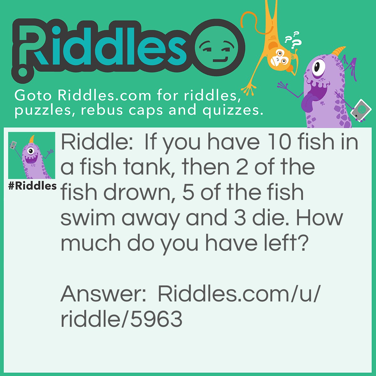 Riddle: If you have 10 fish in a fish tank, then 2 of the fish drown, 5 of the fish swim away and 3 die. How much do you have left? Answer: You have 7 fish left.