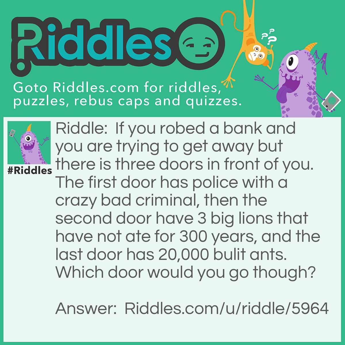 Riddle: If you robed a bank and you are trying to get away but there is three doors in front of you. The first door has police with a crazy bad criminal, then the second door have 3 big lions that have not ate for 300 years, and the last door has 20,000 bulit ants. Which door would you go though? Answer: The second door because if 3 lions have not ate for 300 years, they would be dead.