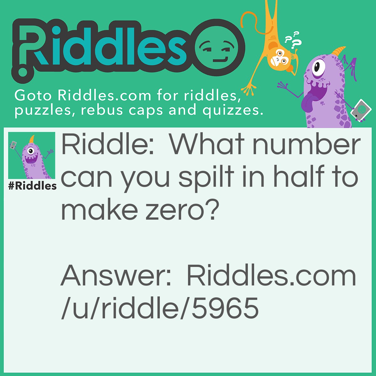 Riddle: What number can you spilt in half to make zero? Answer: Eight because if you cut it in half it will make two zeros.