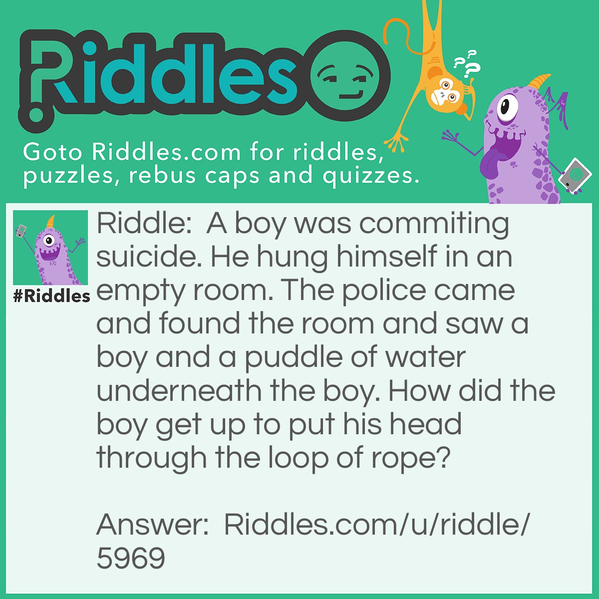 Riddle: A boy was commiting suicide. He hung himself in an empty room. The police came and found the room and saw a boy and a puddle of water underneath the boy. How did the boy get up to put his head through the loop of rope? Answer: The boy stood on an ice block and it melted into a puddle.