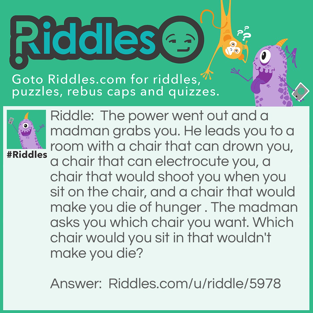 Riddle: The power went out and a madman grabs you. He leads you to a room with a chair that can drown you, a chair that can electrocute you, a chair that would shoot you when you sit on the chair, and a chair that would make you die of hunger . The madman asks you which chair you want. Which chair would you sit in that wouldn't make you die? Answer: The electric chair, because the power went out.