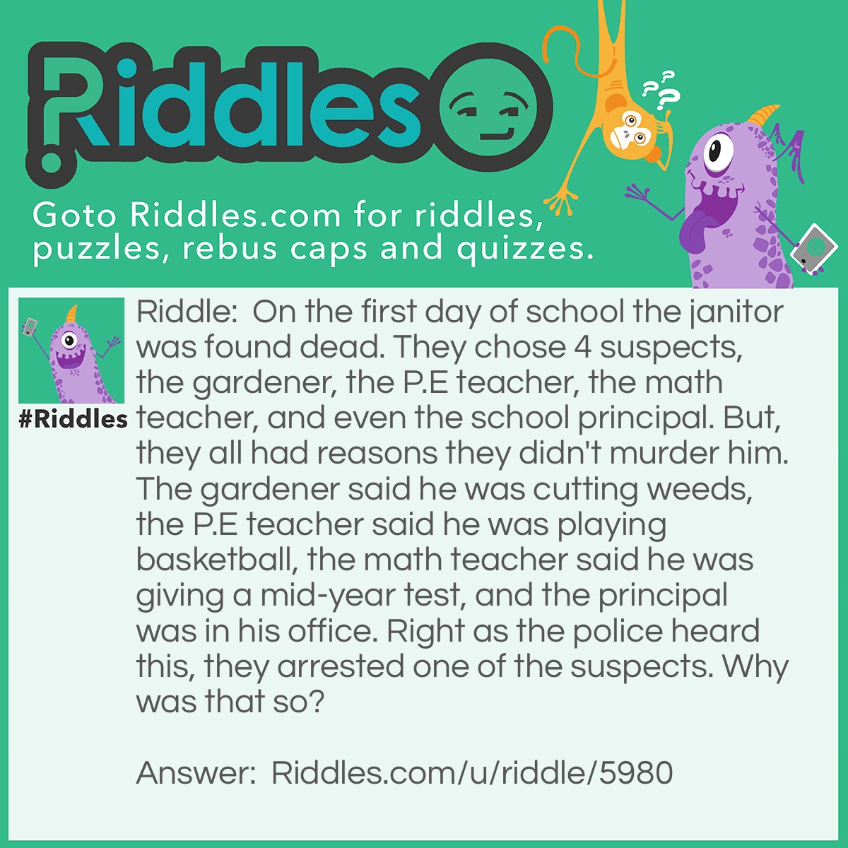 Riddle: On the first day of school the janitor was found dead. They chose 4 suspects, the gardener, the P.E teacher, the math teacher, and even the school principal. But, they all had reasons they didn't murder him. The gardener said he was cutting weeds, the P.E teacher said he was playing basketball, the math teacher said he was giving a mid-year test, and the principal was in his office. Right as the police heard this, they arrested one of the suspects. Why was that so? Answer: The math teacher said he was giving a mid-year test while it was just the beginning of the year.