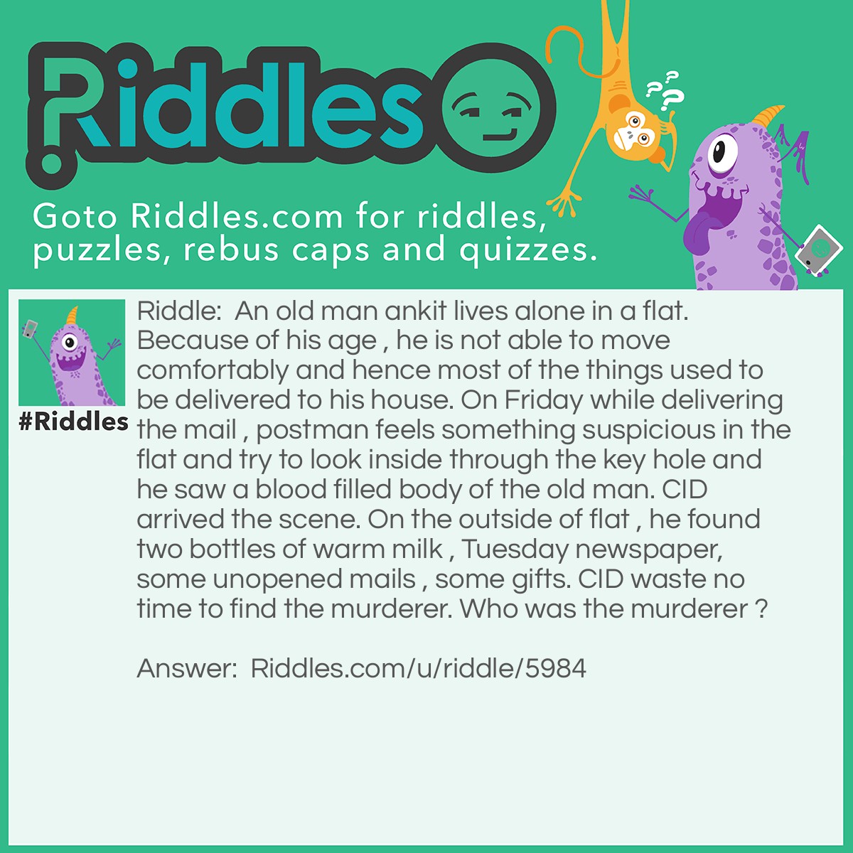 Riddle: An old man ankit lives alone in a flat. Because of his age , he is not able to move comfortably and hence most of the things used to be delivered to his house. On Friday while delivering the mail , postman feels something suspicious in the flat and try to look inside through the key hole and he saw a blood filled body of the old man. CID arrived the scene. On the outside of flat , he found two bottles of warm milk , Tuesday newspaper, some unopened mails , some gifts. CID waste no time to find the murderer. Who was the murderer ? Answer: Newspaper delivery man was the murderer because of absence of Wednesday and Thursday missing newspaper. This indicates he already know that there is no one to read it.