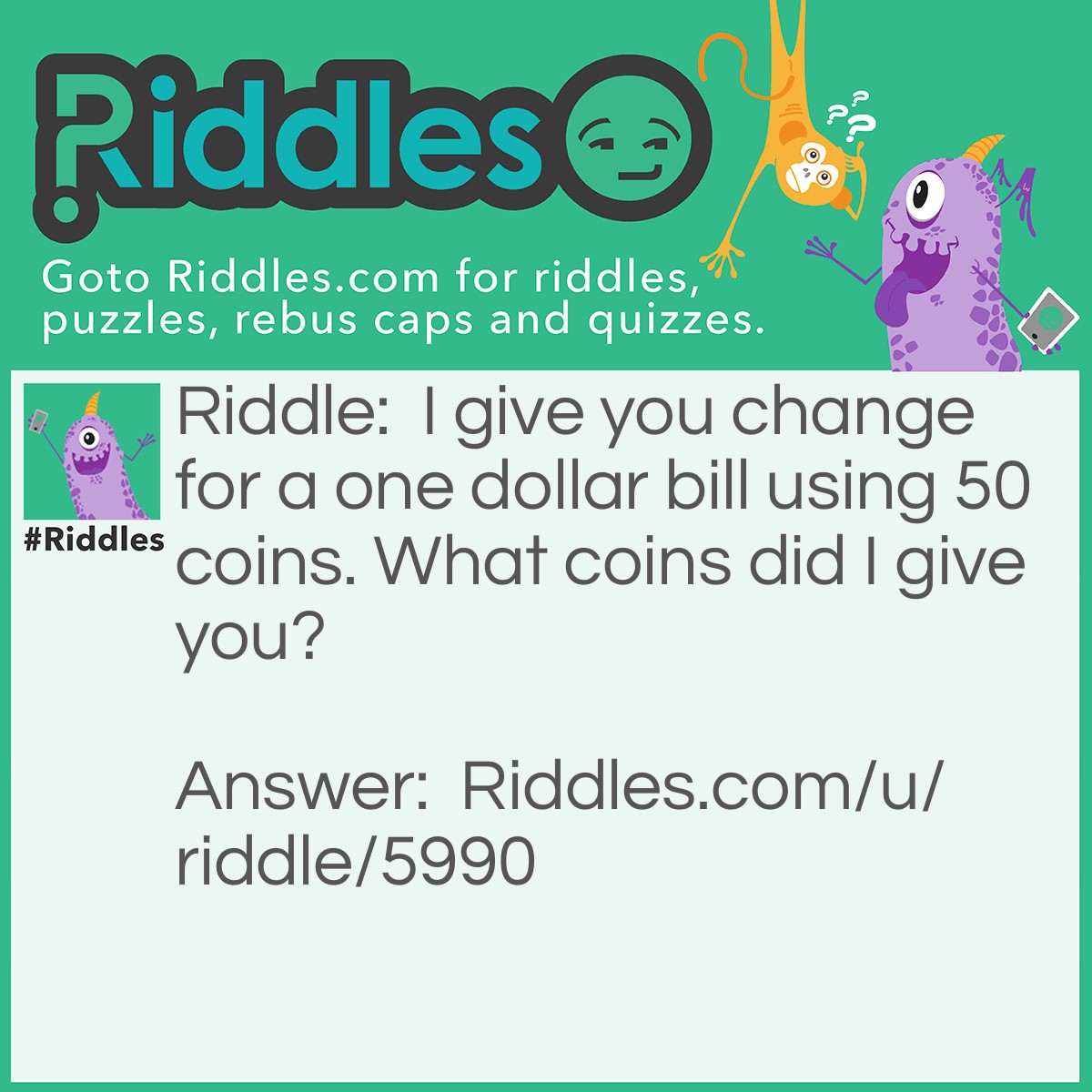 Riddle: I give you change for a one dollar bill using 50 coins. What coins did I give you? Answer: I gave you 40 pennies, 8 nickles, and 2 dimes ... ,40 + ,40 + .20 = 1,00