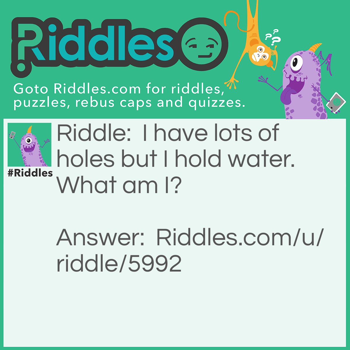 Riddle: I have lots of holes but I hold water. What am I? Answer: A sponge.