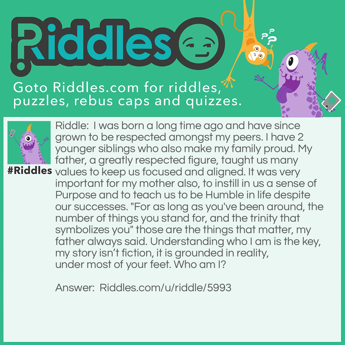 Riddle: I was born a long time ago and have since grown to be respected amongst my peers. I have 2 younger siblings who also make my family proud. My father, a greatly respected figure, taught us many values to keep us focused and aligned. It was very important for my mother also, to instill in us a sense of Purpose and to teach us to be Humble in life despite our successes. "For as long as you've been around, the number of things you stand for, and the trinity that symbolizes you" those are the things that matter, my father always said. Understanding who I am is the key, my story isn't fiction, it is grounded in reality, under most of your feet. Who am I? Answer: Need answer