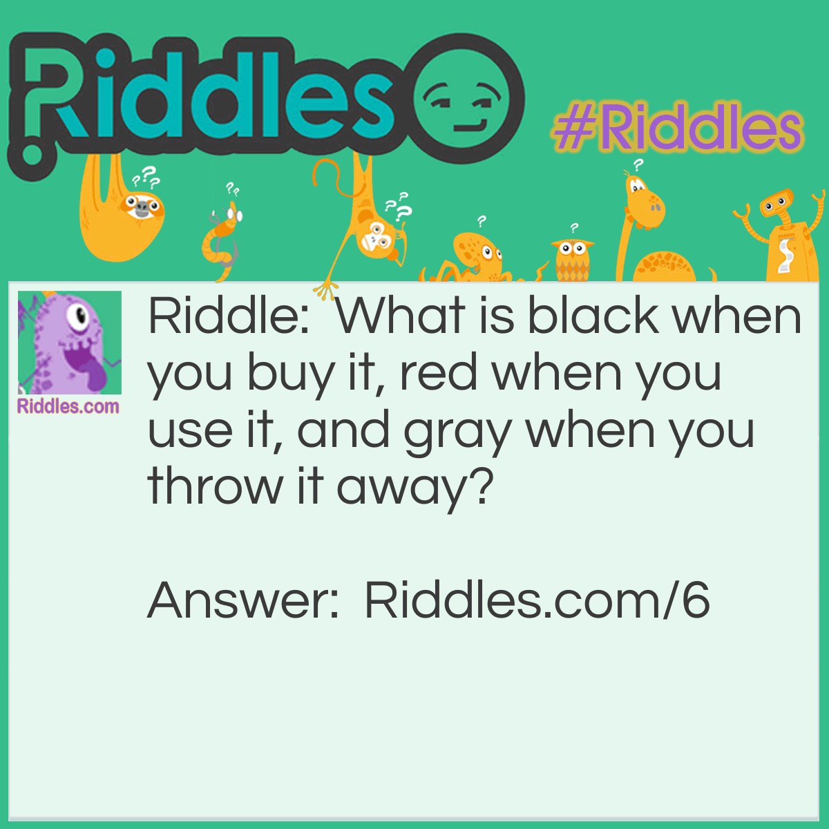 Riddle: What is black when you buy it, red when you use it, and gray when you throw it away? Answer: Charcoal.