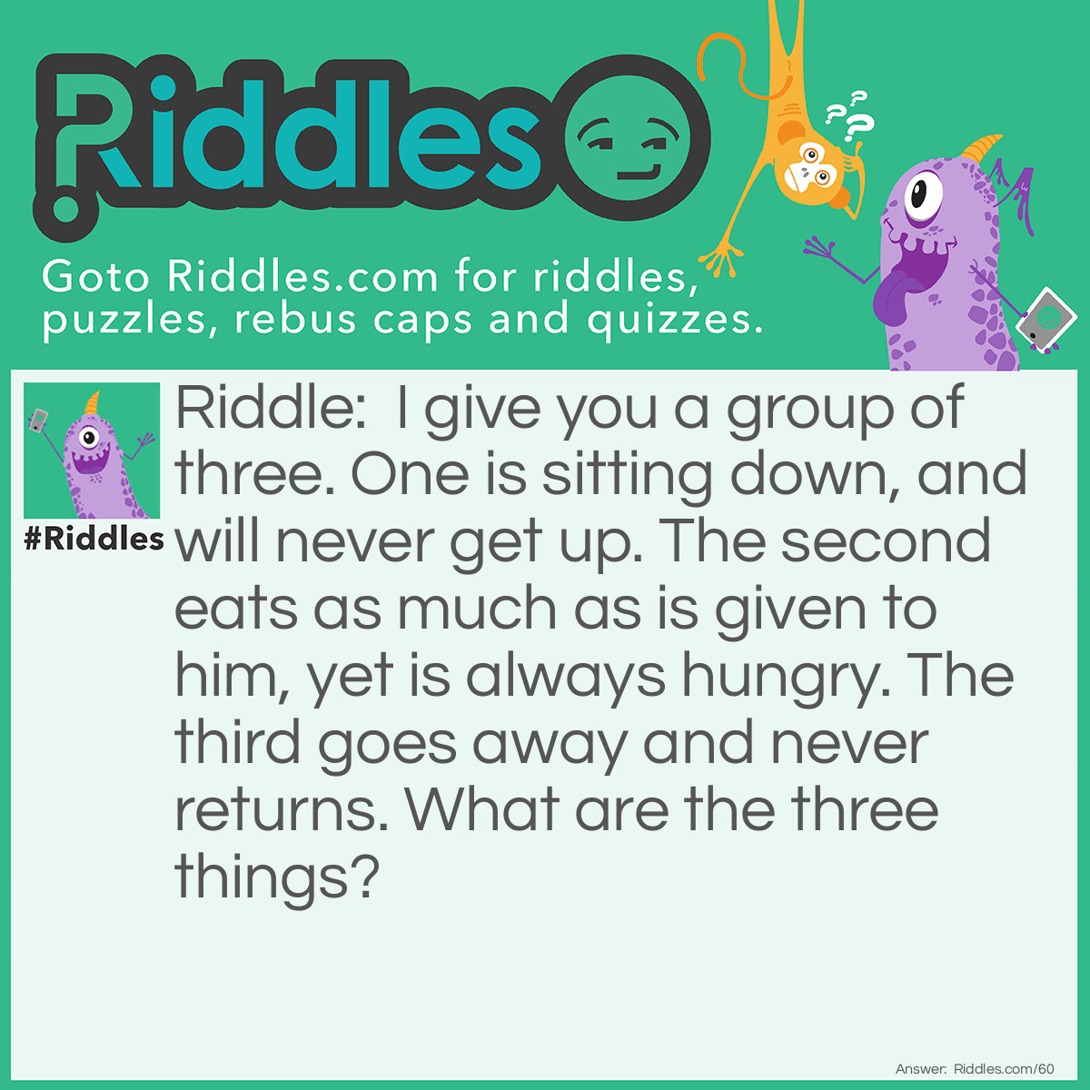 Riddle: I give you a group of three. One is sitting down, and will never get up. The second eats as much as is given to him, yet is always hungry. The third goes away and never returns. What are the three things? Answer: Stove, fire, and smoke.