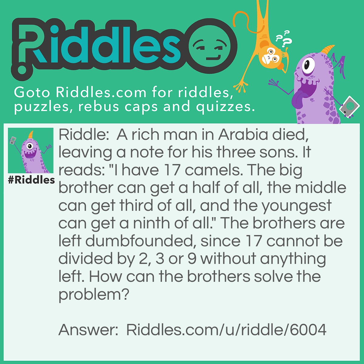Riddle: A rich man in Arabia died, leaving a note for his three sons. It reads: "I have 17 camels. The big brother can get a half of all, the middle can get third of all, and the youngest can get a ninth of all." The brothers are left dumbfounded, since 17 cannot be divided by 2, 3 or 9 without anything left. How can the brothers solve the problem? Answer: 1. Borrow a camel from their neighbour to make 18 camels. 2. The big brother takes a half of it, so he takes 9. 3. The second brother takes a third of it, so he takes 6. 4. The youngest brother takes a ninth of it, so he takes 2. 5. All the camels that the brothers took add up to 17, leaving the camel they borrowed!