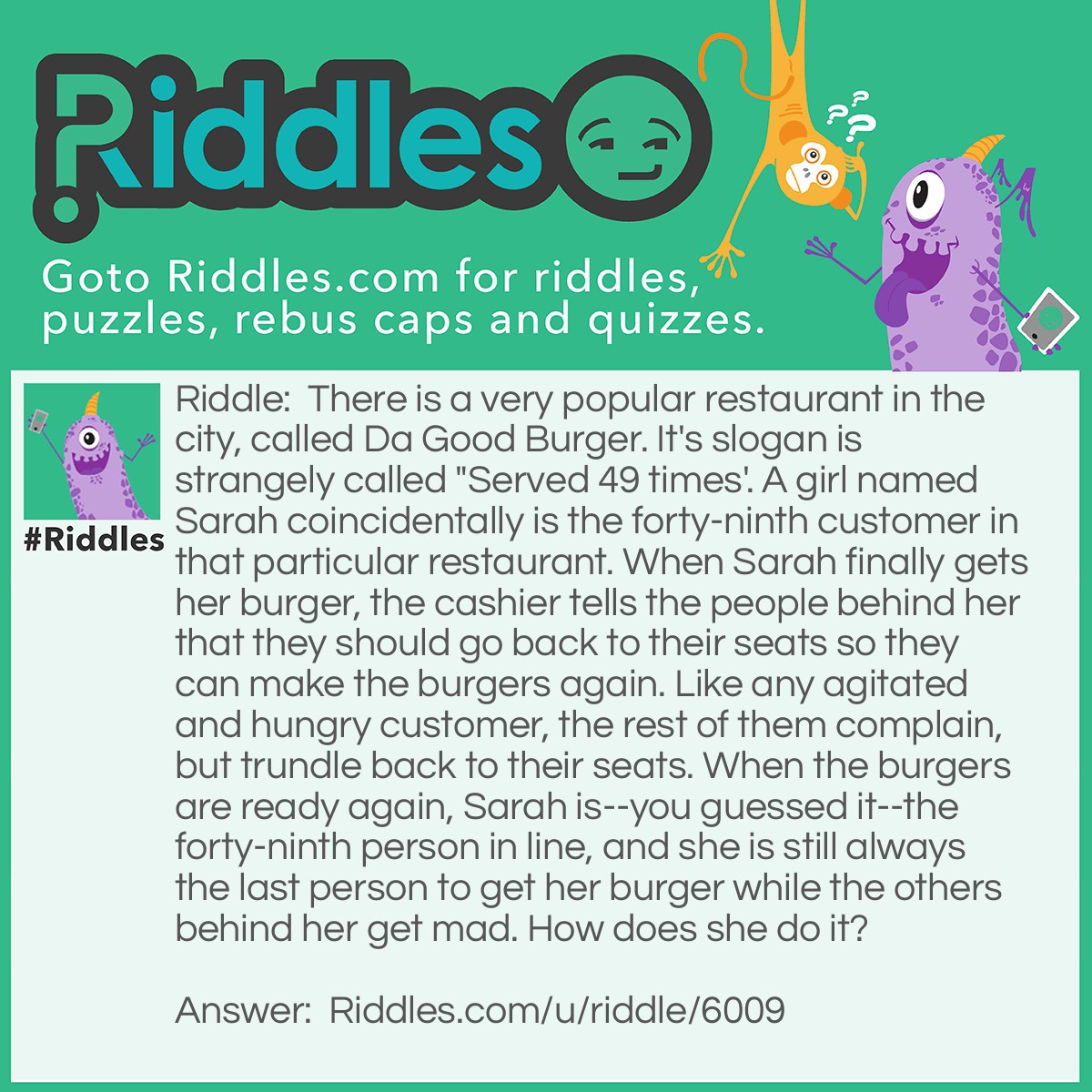 Riddle: There is a very popular restaurant in the city, called Da Good Burger. It's slogan is strangely called "Served 49 times'. A girl named Sarah coincidentally is the forty-ninth customer in that particular restaurant. When Sarah finally gets her burger, the cashier tells the people behind her that they should go back to their seats so they can make the burgers again. Like any agitated and hungry customer, the rest of them complain, but trundle back to their seats. When the burgers are ready again, Sarah is--you guessed it--the forty-ninth person in line, and she is still always the last person to get her burger while the others behind her get mad. How does she do it? Answer: The slogan "Served 49 times" literally means that the burgers are served 49 times before they have to cook them again, which takes about thirty minutes, since the food is pre-made. Sarah cleverly learned this trick and skips to the forty-ninth spot. Mostly because she enjoys being the last person to get the burger while the people behind her complain.