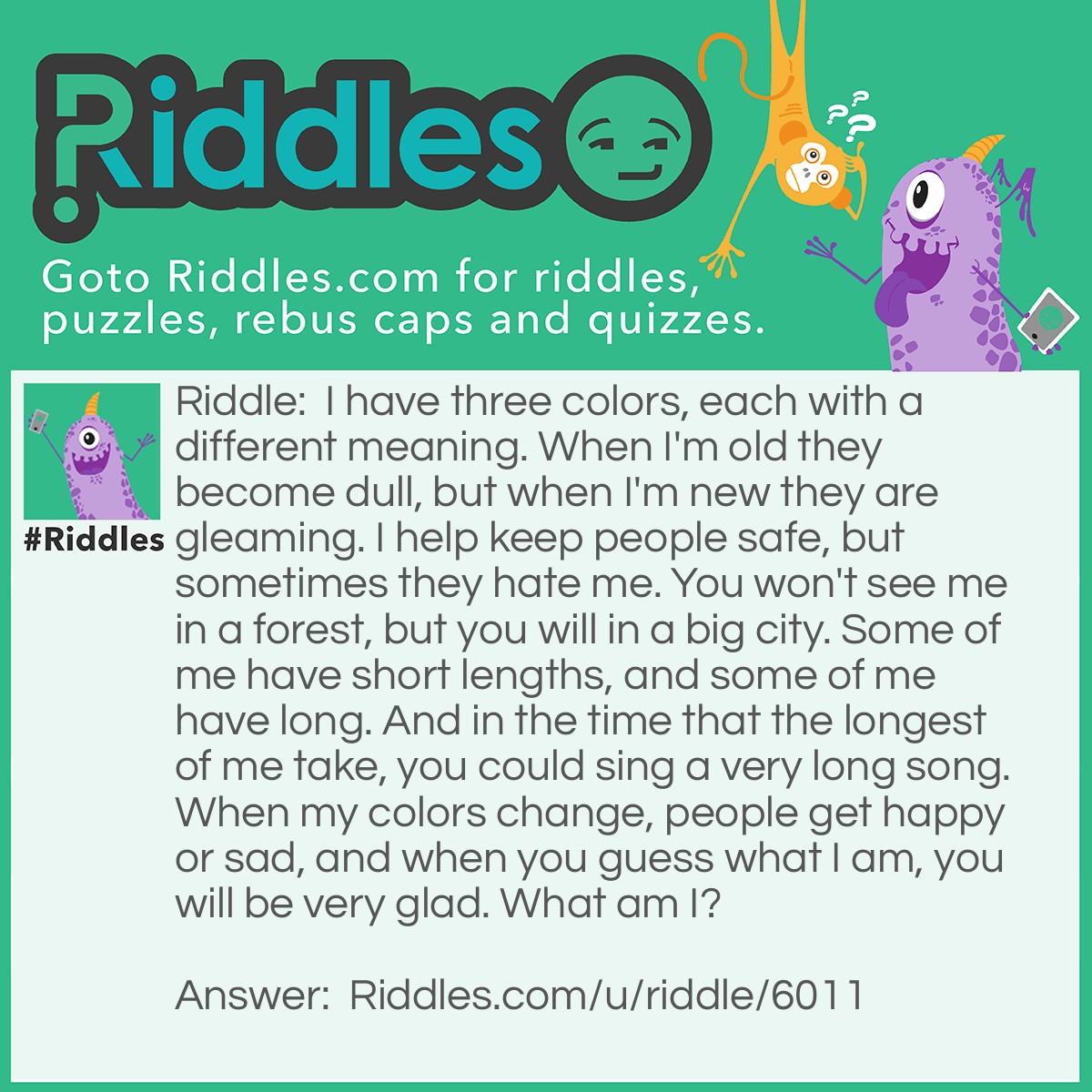 Riddle: I have three colors, each with a different meaning. When I'm old they become dull, but when I'm new they are gleaming. I help keep people safe, but sometimes they hate me. You won't see me in a forest, but you will in a big city. Some of me have short lengths, and some of me have long. And in the time that the longest of me take, you could sing a very long song. When my colors change, people get happy or sad, and when you guess what I am, you will be very glad. What am I? Answer: A Stoplight.