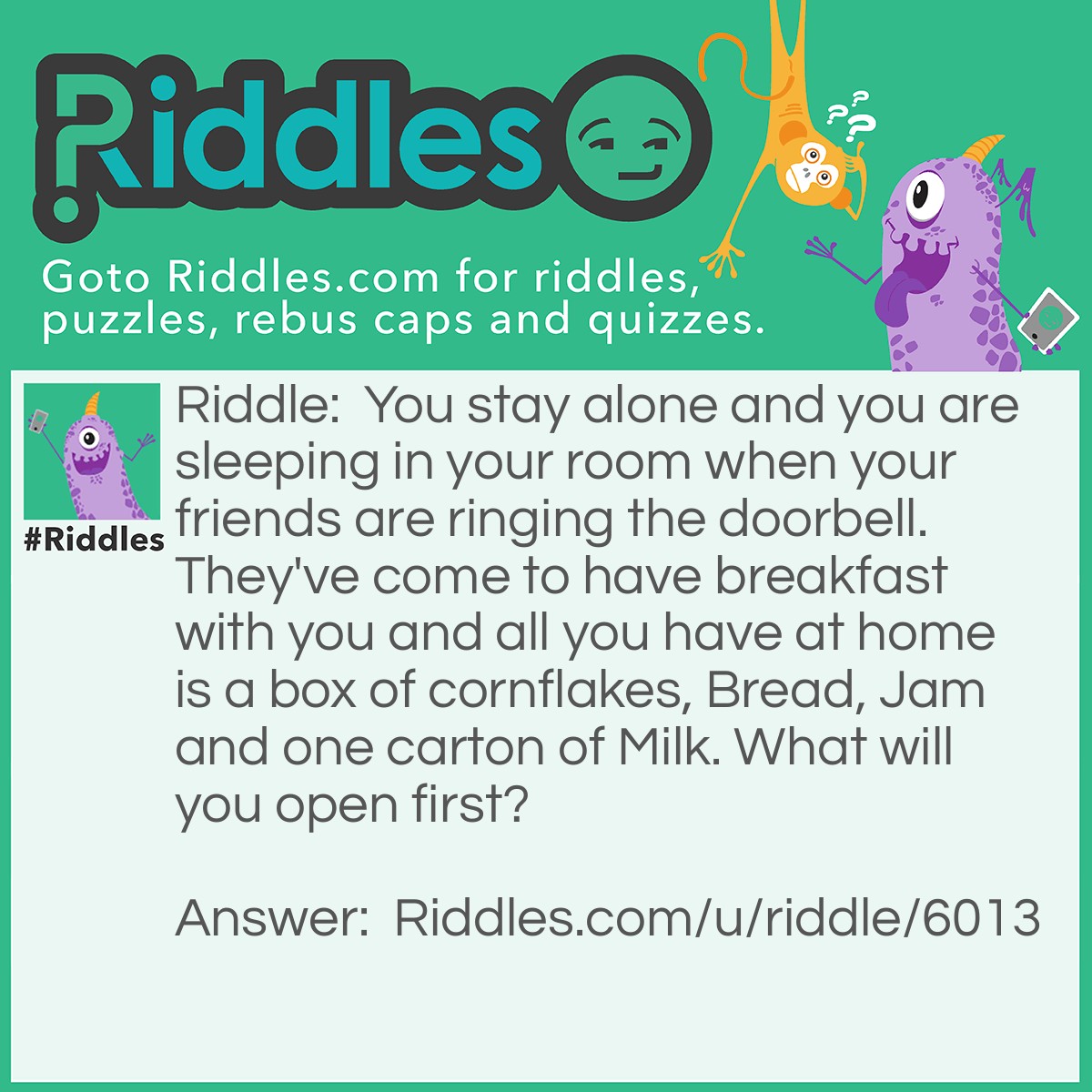 Riddle: You stay alone and you are sleeping in your room when your friends are ringing the doorbell. They've come to have breakfast with you and all you have at home is a box of cornflakes, Bread, Jam and one carton of Milk. What will you open first? Answer: Door? Nah.. You first need to open your eyes!