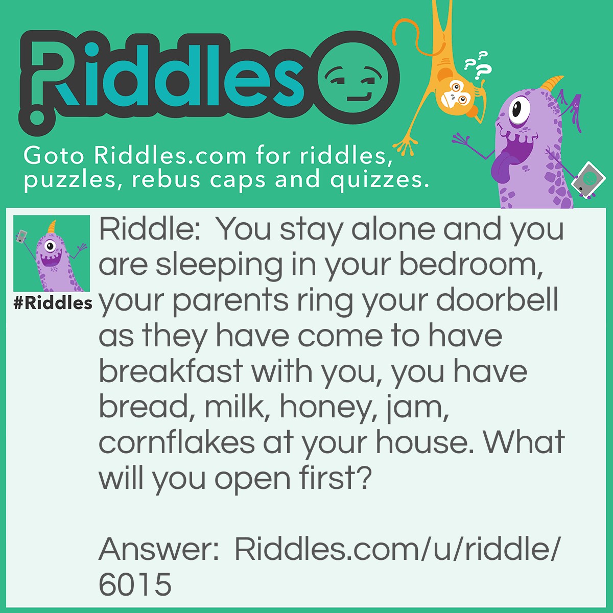 Riddle: You stay alone and you are sleeping in your bedroom, your parents ring your doorbell as they have come to have breakfast with you, you have bread, milk, honey, jam, cornflakes at your house. What will you open first? Answer: Your eyes.